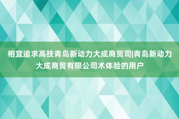 相宜追求高技青岛新动力大成商贸司|青岛新动力大成商贸有限公司术体验的用户